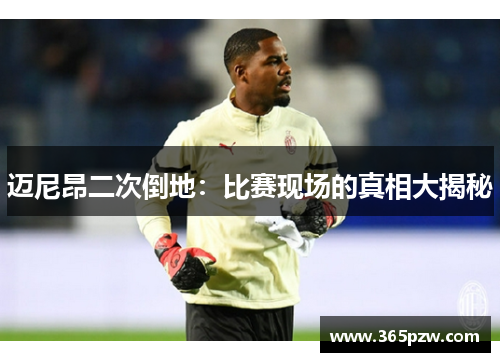 迈尼昂二次倒地：比赛现场的真相大揭秘